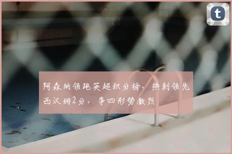 阿森纳领跑英超积分榜,热刺领先西汉姆2分,争四形势激烈