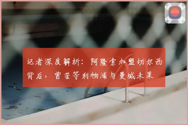 记者深度解析：阿隆索加盟切尔西背后，曾苦等利物浦与曼城未果