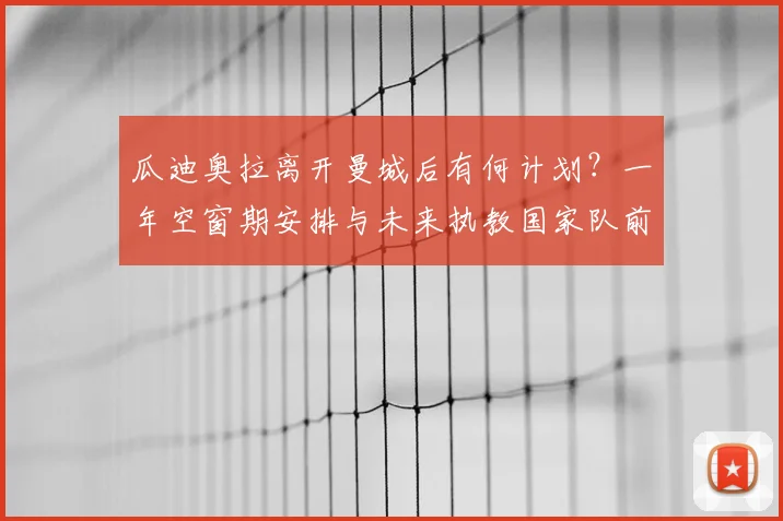 瓜迪奥拉离开曼城后有何计划？一年空窗期安排与未来执教国家队前景深度解析