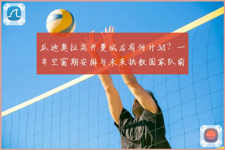 瓜迪奥拉离开曼城后有何计划?一年空窗期安排与未来执教国家队前景深度解析