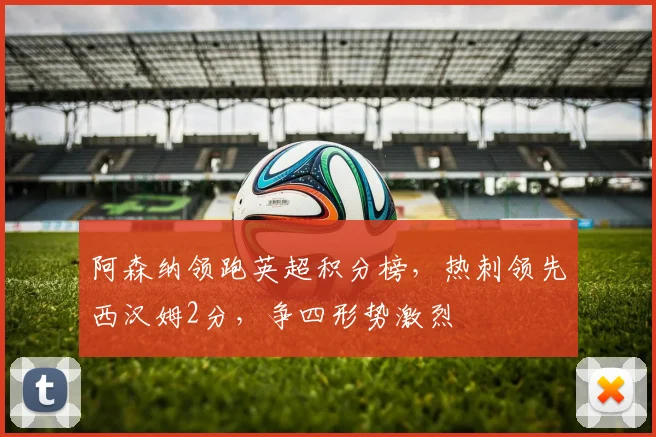 阿森纳领跑英超积分榜，热刺领先西汉姆2分，争四形势激烈